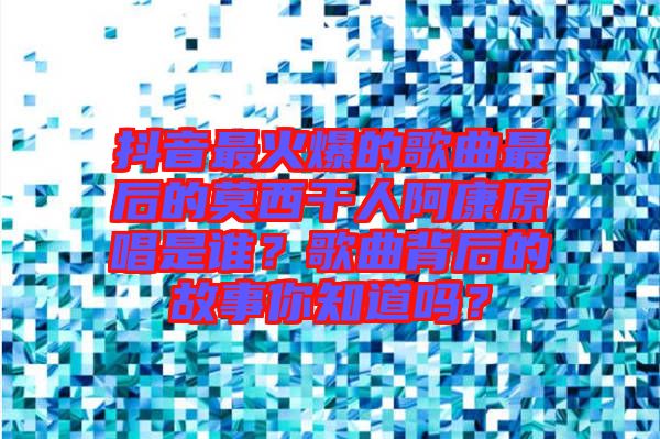 抖音最火爆的歌曲最后的莫西干人阿康原唱是誰？歌曲背后的故事你知道嗎？