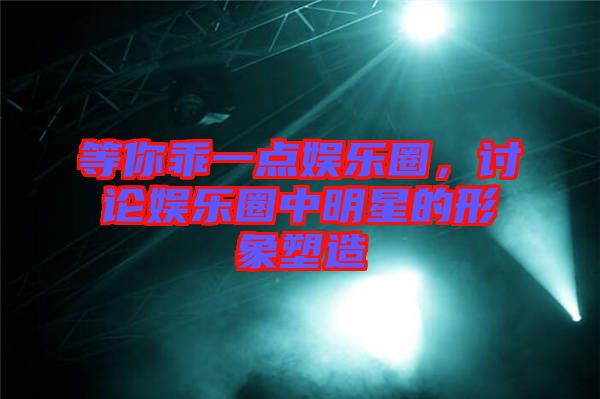 等你乖一點娛樂圈，討論娛樂圈中明星的形象塑造