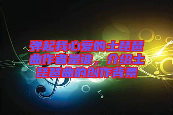 彈起我心愛的土琵琶曲作者是誰(shuí)，介紹土琵琶曲的創(chuàng)作背景
