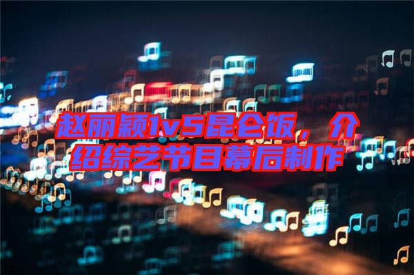 趙麗穎1v5昆侖飯，介紹綜藝節(jié)目幕后制作
