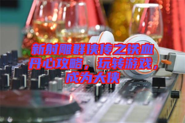 新射雕群俠傳之鐵血丹心攻略，玩轉游戲，成為大俠