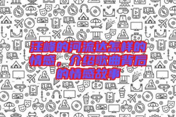 汪峰的河流達怎樣的情感，介紹歌曲背后的情感故事