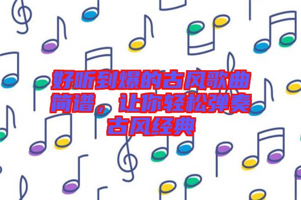好聽到爆的古風歌曲簡譜，讓你輕松彈奏古風經典
