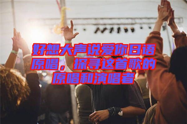 好想大聲說愛你日語原唱，探尋這首歌的原唱和演唱者