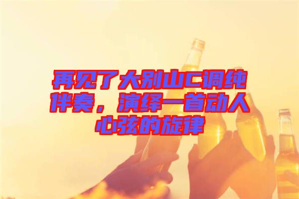 再見了大別山C調純伴奏，演繹一首動人心弦的旋律