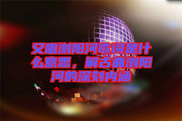 又唱瀏陽河歌詞是什么意思，解古曲瀏陽河的深刻內涵