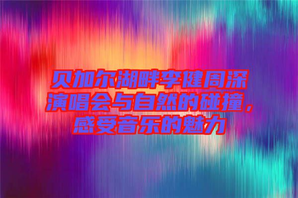 貝加爾湖畔李健周深演唱會與自然的碰撞，感受音樂的魅力