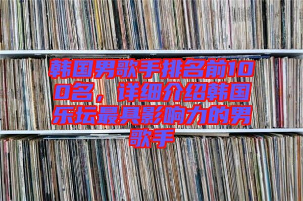 韓國男歌手排名前100名，詳細介紹韓國樂壇最具影響力的男歌手