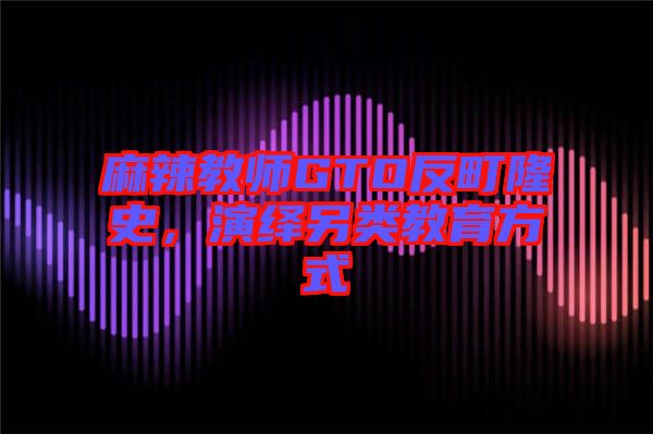 麻辣教師GTO反町隆史，演繹另類教育方式