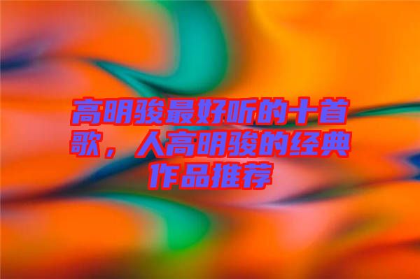 高明駿最好聽的十首歌，人高明駿的經(jīng)典作品推薦