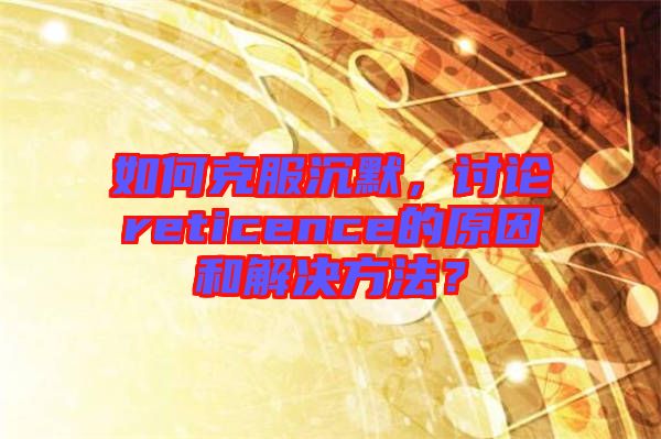 如何克服沉默，討論reticence的原因和解決方法？