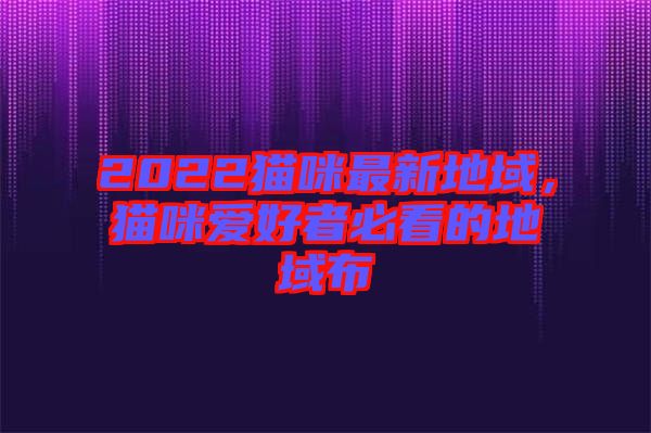 2022貓咪最新地域，貓咪愛好者必看的地域布