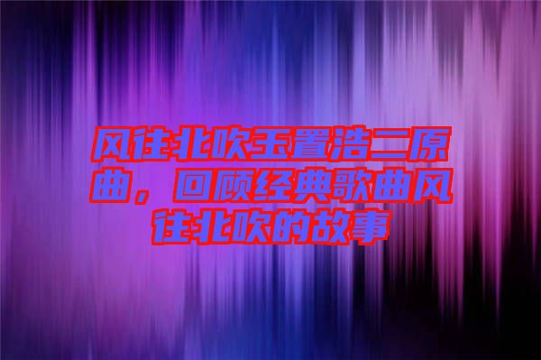 風往北吹玉置浩二原曲，回顧經典歌曲風往北吹的故事