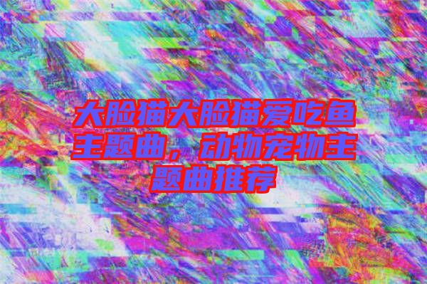 大臉貓大臉貓愛吃魚主題曲，動物寵物主題曲推薦