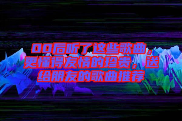 00后聽了這些歌曲，更懂得友情的珍貴，送給朋友的歌曲推薦