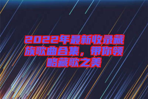 2022年最新收錄藏族歌曲合集，帶你領略藏歌之美