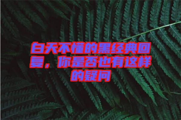 白天不懂的黑經(jīng)典回復(fù)，你是否也有這樣的疑問