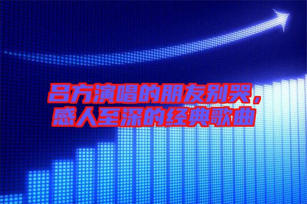 呂方演唱的朋友別哭，感人至深的經(jīng)典歌曲