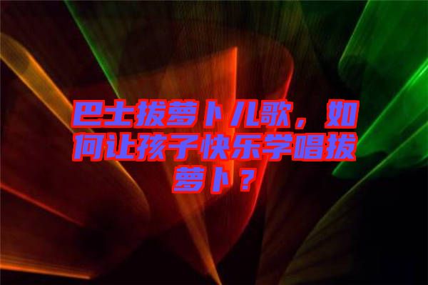 巴士拔蘿卜兒歌，如何讓孩子快樂學唱拔蘿卜？
