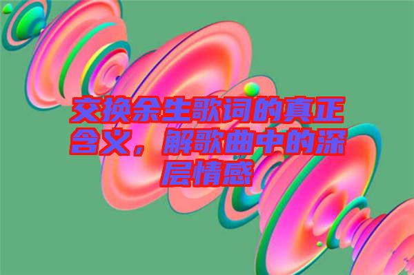 交換余生歌詞的真正含義，解歌曲中的深層情感