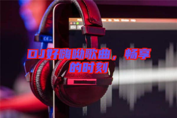 DJ好嗨呦歌曲，暢享的時刻