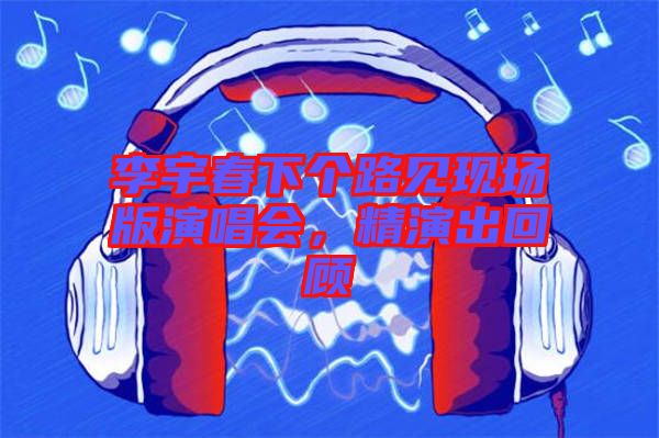 李宇春下個路見現場版演唱會，精演出回顧