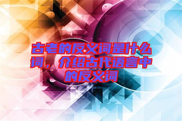 古老的反義詞是什么詞，介紹古代語言中的反義詞