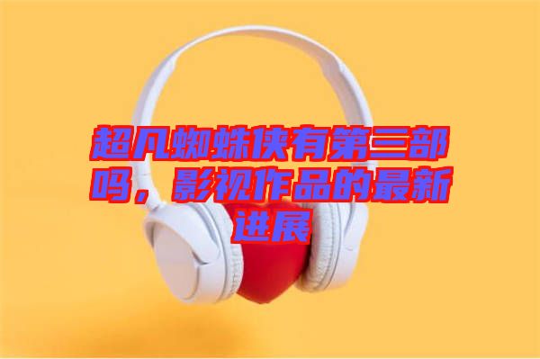 超凡蜘蛛俠有第三部嗎，影視作品的最新進展