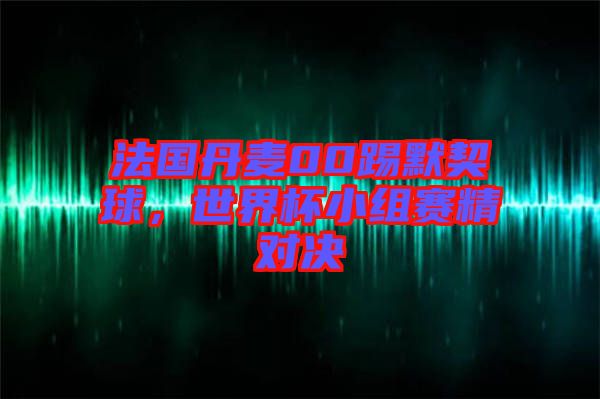 法國丹麥00踢默契球，世界杯小組賽精對決
