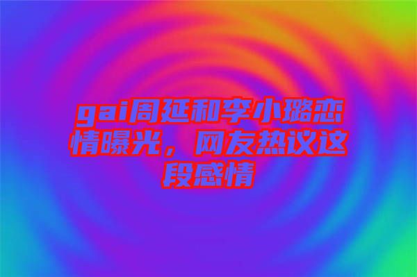 gai周延和李小璐戀情曝光，網友熱議這段感情