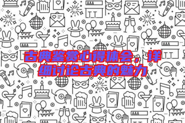 古典鑒賞心得體會，詳細討論古典的魅力