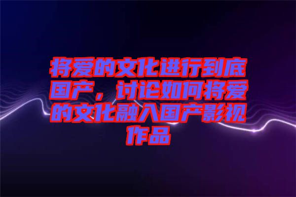 將愛的文化進行到底國產，討論如何將愛的文化融入國產影視作品