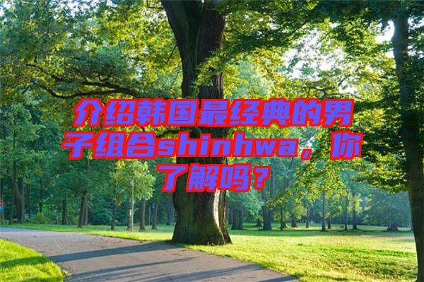 介紹韓國最經典的男子組合shinhwa，你了解嗎？