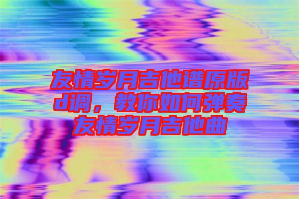 友情歲月吉他譜原版d調，教你如何彈奏友情歲月吉他曲