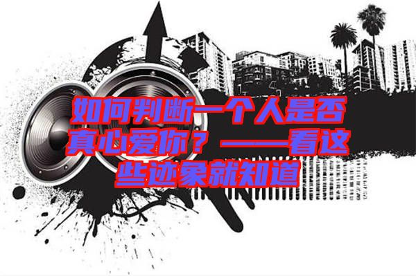 如何判斷一個人是否真心愛你？——看這些跡象就知道