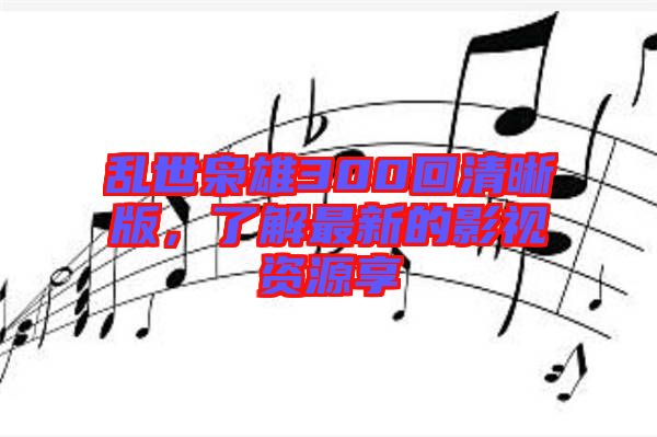 亂世梟雄300回清晰版，了解最新的影視資源享