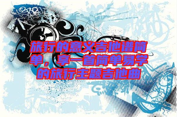 旅行的意義吉他譜簡單，享一首簡單易學的旅行主題吉他曲