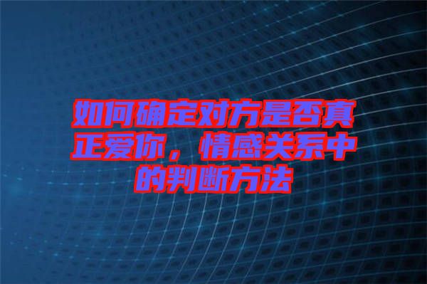 如何確定對方是否真正愛你，情感關系中的判斷方法