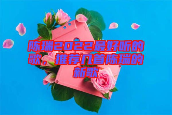 陳瑞2022最好聽的歌，推薦幾首陳瑞的新歌