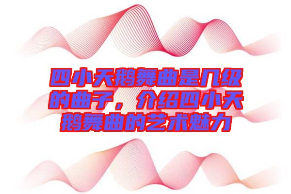 四小天鵝舞曲是幾級的曲子，介紹四小天鵝舞曲的藝術魅力