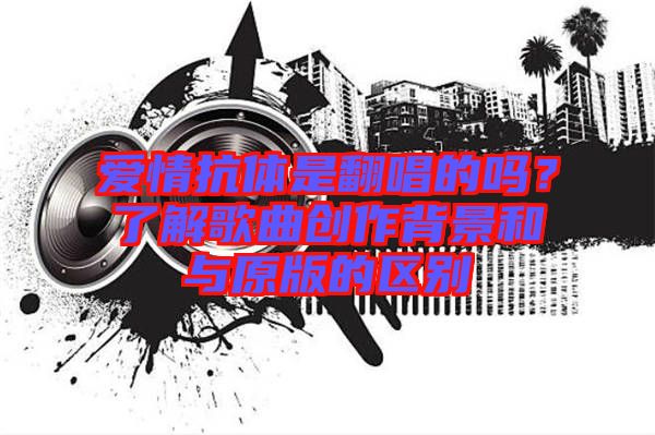 愛情抗體是翻唱的嗎？了解歌曲創作背景和與原版的區別