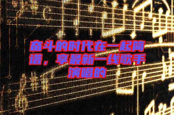 奮斗的時代在一起簡譜，享最新一線歌手演唱的