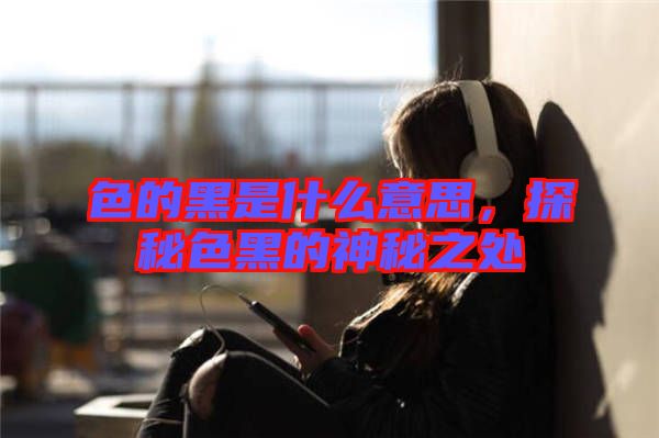色的黑是什么意思，探秘色黑的神秘之處