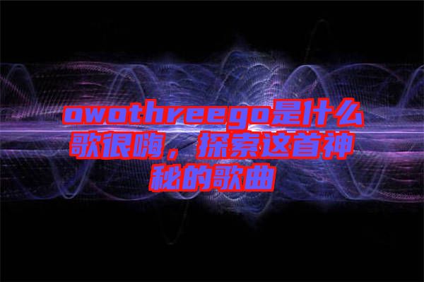 owothreego是什么歌很嗨，探索這首神秘的歌曲