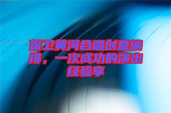 保衛黃河合唱創意編排，一次成功的演出經驗享