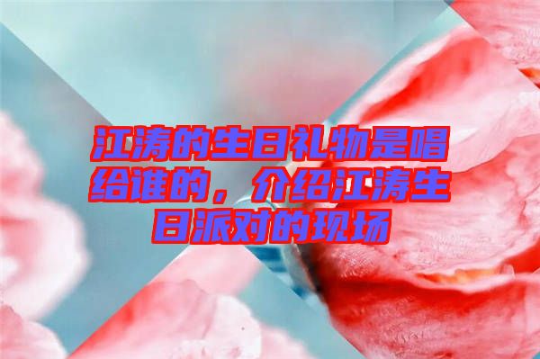 江濤的生日禮物是唱給誰的，介紹江濤生日派對的現場