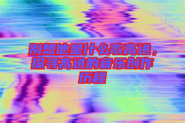 別想他是什么歌高進，探尋高進的音樂創作歷程