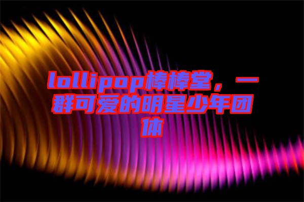 lollipop棒棒堂，一群可愛的明星少年團體