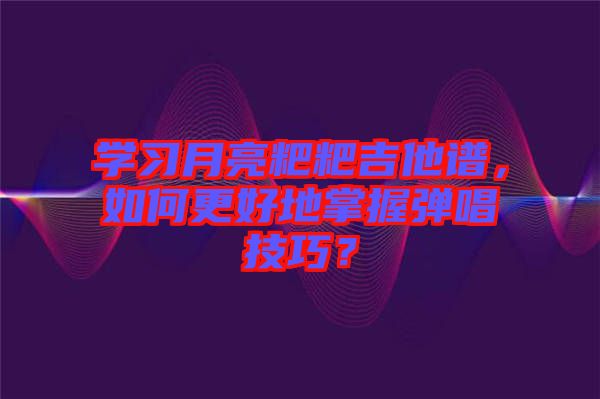 學習月亮粑粑吉他譜，如何更好地掌握彈唱技巧？