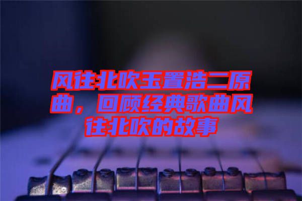 風往北吹玉置浩二原曲，回顧經(jīng)典歌曲風往北吹的故事